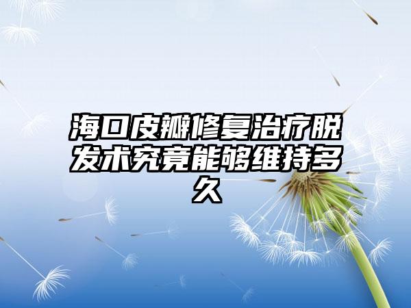 海口皮瓣修复治疗脱发术究竟能够维持多久