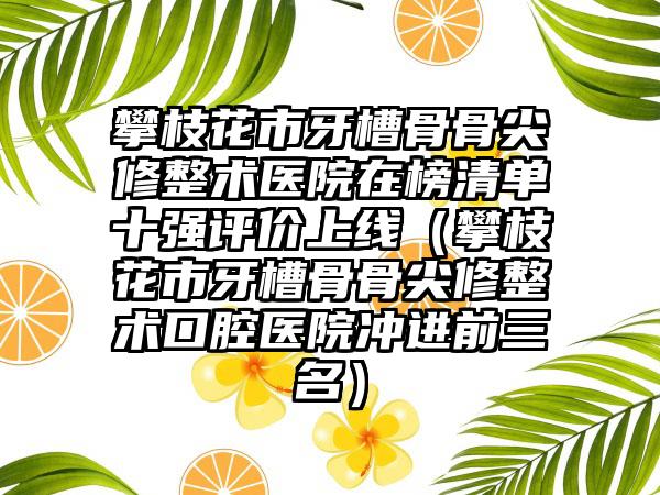 攀枝花市牙槽骨骨尖修整术医院在榜清单十强评价上线（攀枝花市牙槽骨骨尖修整术口腔医院冲进前三名）