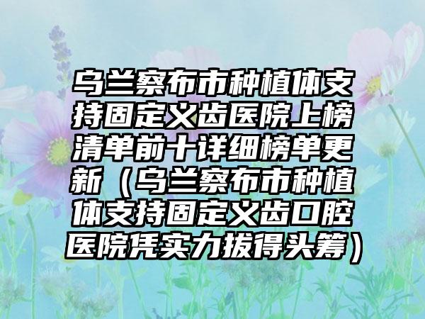 乌兰察布市种植体支持固定义齿医院上榜清单前十详细榜单更新（乌兰察布市种植体支持固定义齿口腔医院凭实力拔得头筹）