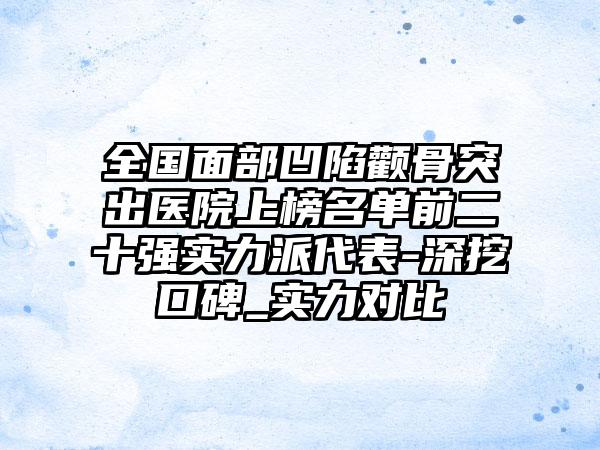 全国面部凹陷颧骨突出医院上榜名单前二十强实力派代表-深挖口碑_实力对比