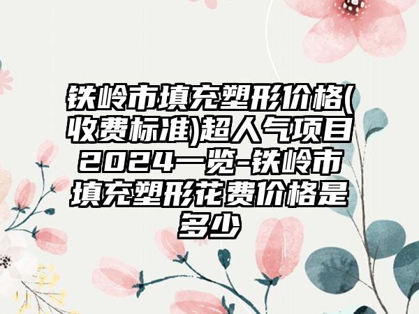 铁岭市填充塑形价格(收费标准)超人气项目2024一览-铁岭市填充塑形花费价格是多少