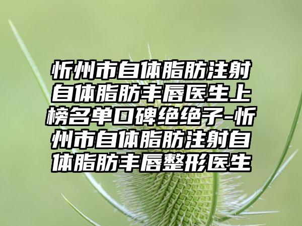 忻州市自体脂肪注射自体脂肪丰唇医生上榜名单口碑绝绝子-忻州市自体脂肪注射自体脂肪丰唇整形医生