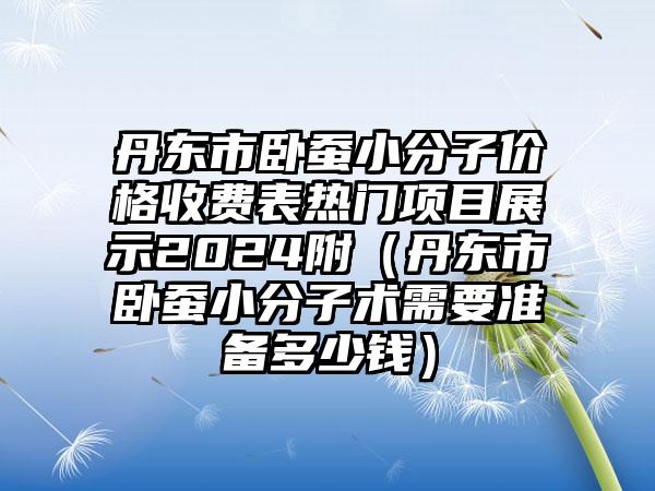 丹东市卧蚕小分子价格收费表热门项目展示2024附（丹东市卧蚕小分子术需要准备多少钱）