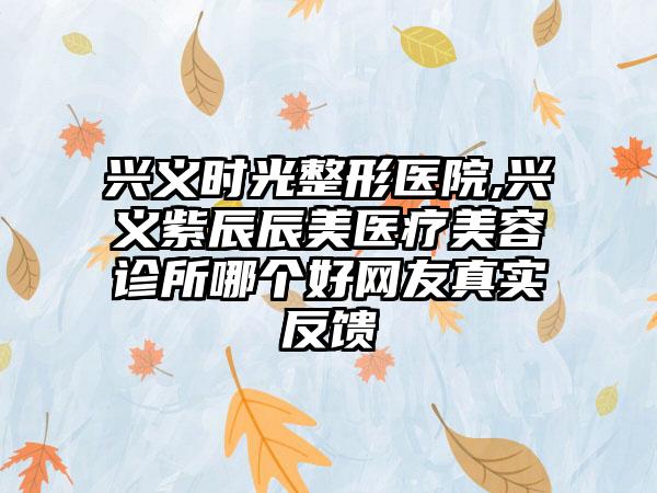 兴义时光整形医院,兴义紫辰辰美医疗美容诊所哪个好网友真实反馈