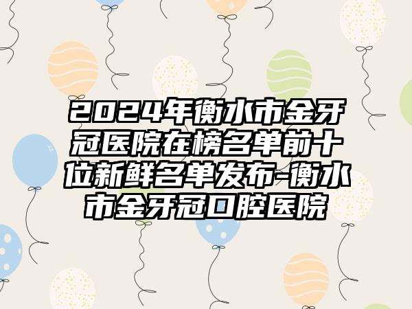 2024年衡水市金牙冠医院在榜名单前十位新鲜名单发布-衡水市金牙冠口腔医院