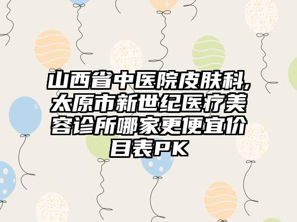 山西省中医院皮肤科,太原市新世纪医疗美容诊所哪家更便宜价目表PK