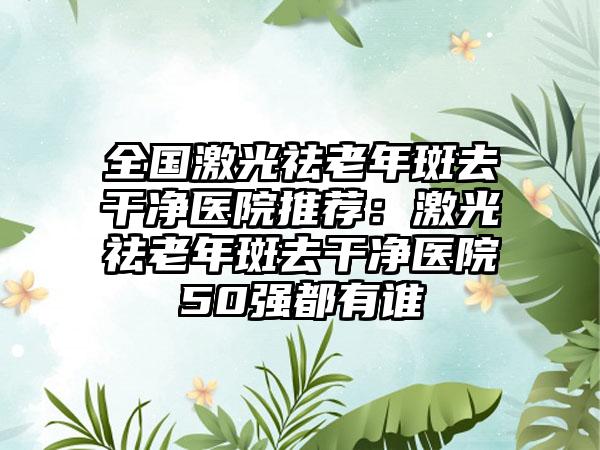 全国激光祛老年斑去干净医院推荐：激光祛老年斑去干净医院50强都有谁