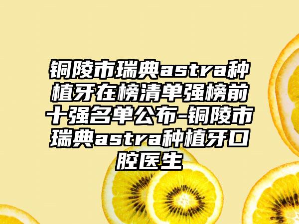 铜陵市瑞典astra种植牙在榜清单强榜前十强名单公布-铜陵市瑞典astra种植牙口腔医生