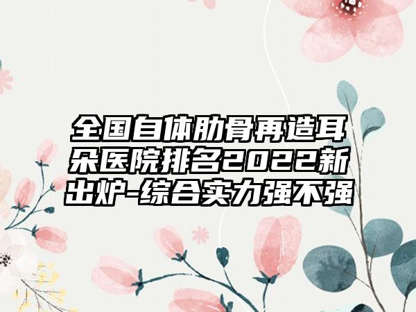 全国自体肋骨再造耳朵医院排名2022新出炉-综合实力强不强