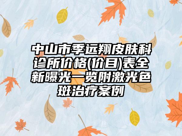 中山市季远翔皮肤科诊所价格(价目)表全新曝光一览附激光色斑治疗案例