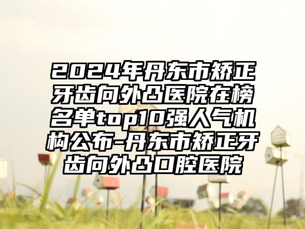 2024年丹东市矫正牙齿向外凸医院在榜名单top10强人气机构公布-丹东市矫正牙齿向外凸口腔医院