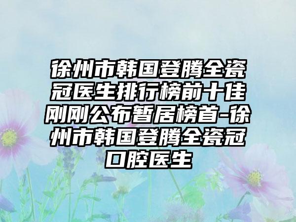 徐州市韩国登腾全瓷冠医生排行榜前十佳刚刚公布暂居榜首-徐州市韩国登腾全瓷冠口腔医生