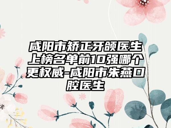 咸阳市矫正牙颌医生上榜名单前10强哪个更权威-咸阳市朱燕口腔医生