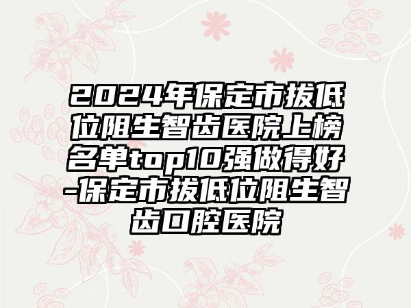 2024年保定市拔低位阻生智齿医院上榜名单top10强做得好-保定市拔低位阻生智齿口腔医院