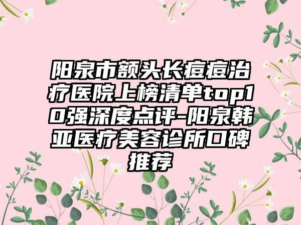 阳泉市额头长痘痘治疗医院上榜清单top10强深度点评-阳泉韩亚医疗美容诊所口碑推荐