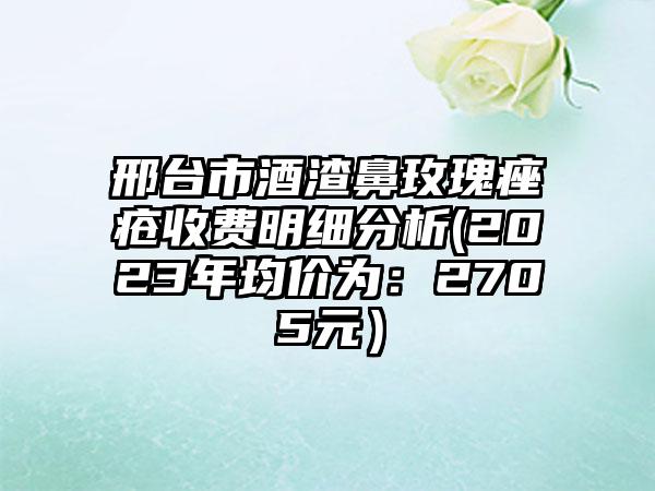 邢台市酒渣鼻玫瑰痤疮收费明细分析(2023年均价为：2705元）