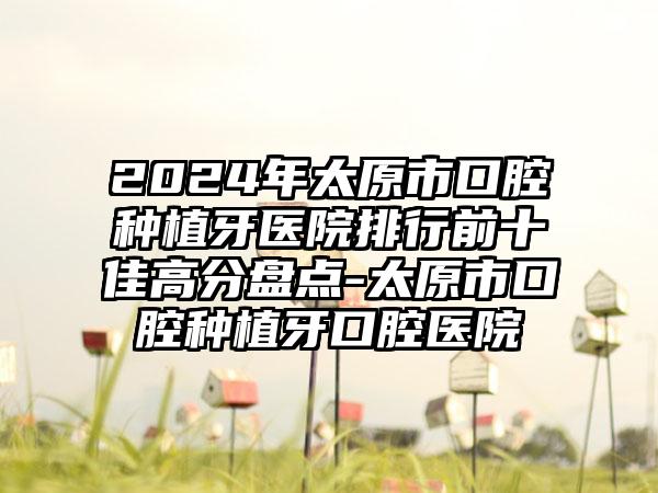 2024年太原市口腔种植牙医院排行前十佳高分盘点-太原市口腔种植牙口腔医院