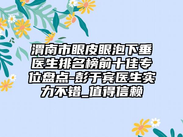 渭南市眼皮眼泡下垂医生排名榜前十佳专位盘点-彭于宾医生实力不错_值得信赖