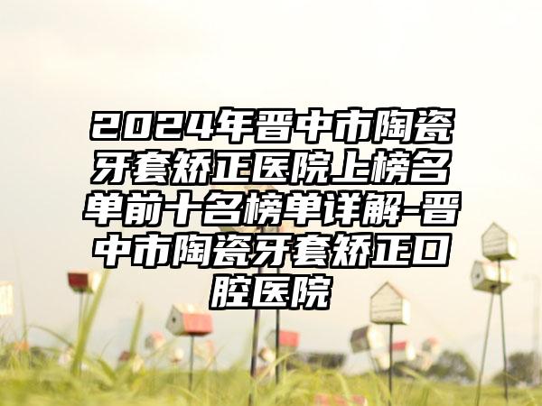 2024年晋中市陶瓷牙套矫正医院上榜名单前十名榜单详解-晋中市陶瓷牙套矫正口腔医院