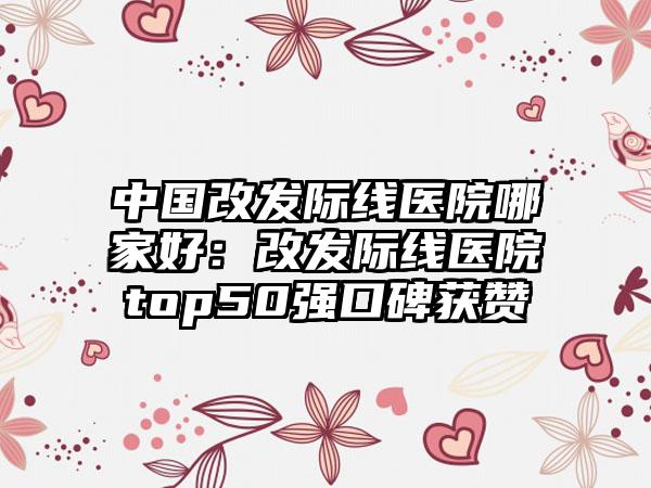 中国改发际线医院哪家好：改发际线医院top50强口碑获赞