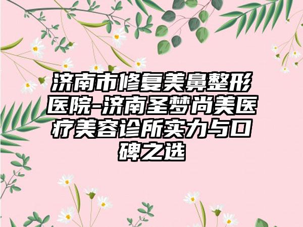 济南市修复美鼻整形医院-济南圣梦尚美医疗美容诊所实力与口碑之选