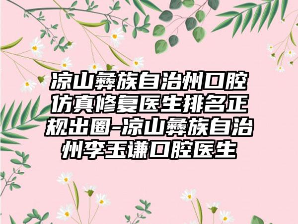 凉山彝族自治州口腔仿真修复医生排名正规出圈-凉山彝族自治州李玉谦口腔医生