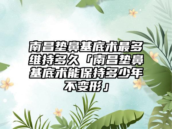 南昌垫鼻基底术最多维持多久「南昌垫鼻基底术能保持多少年不变形」