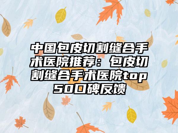 中国包皮切割缝合手术医院推荐：包皮切割缝合手术医院top50口碑反馈