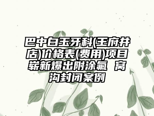 巴中白玉牙科(王府井店)价格表(费用)项目崭新爆出附涂氟 窝沟封闭案例