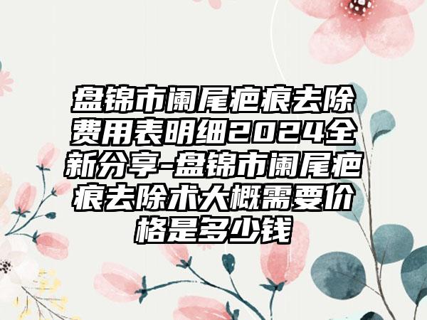 盘锦市阑尾疤痕去除费用表明细2024全新分享-盘锦市阑尾疤痕去除术大概需要价格是多少钱