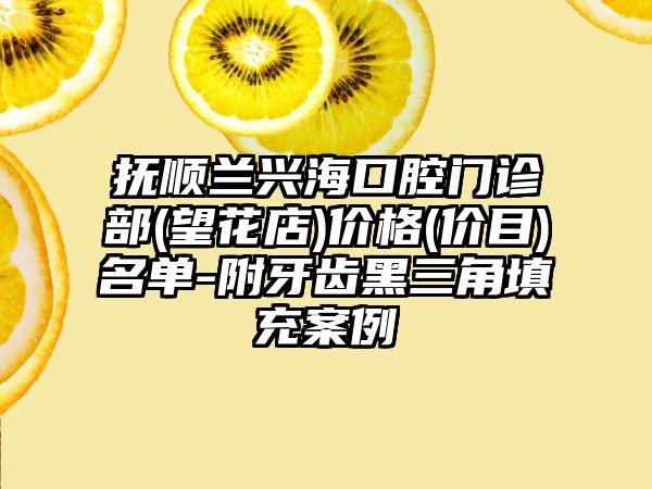 抚顺兰兴海口腔门诊部(望花店)价格(价目)名单-附牙齿黑三角填充案例