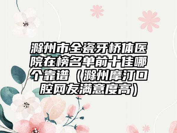 滁州市全瓷牙桥体医院在榜名单前十佳哪个靠谱（滁州摩汀口腔网友满意度高）