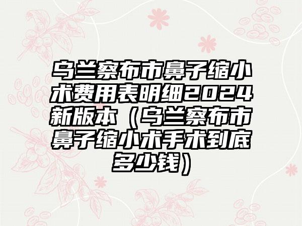 乌兰察布市鼻子缩小术费用表明细2024新版本（乌兰察布市鼻子缩小术手术到底多少钱）