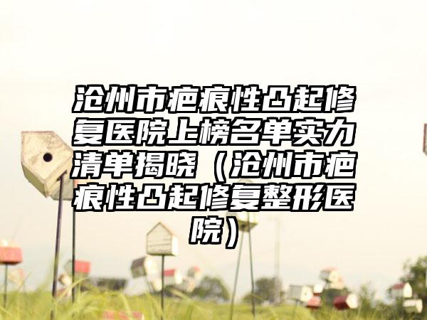 沧州市疤痕性凸起修复医院上榜名单实力清单揭晓（沧州市疤痕性凸起修复整形医院）