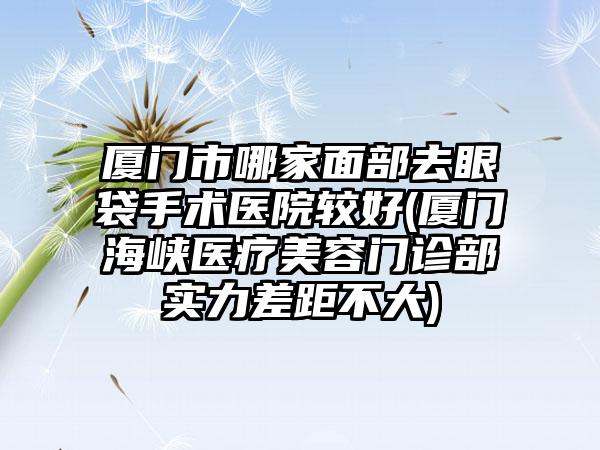 厦门市哪家面部去眼袋手术医院较好(厦门海峡医疗美容门诊部实力差距不大)