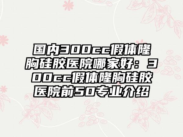 国内300cc假体隆胸硅胶医院哪家好：300cc假体隆胸硅胶医院前50专业介绍