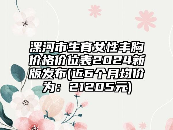 漯河市生育女性丰胸价格价位表2024新版发布(近6个月均价为：21205元)