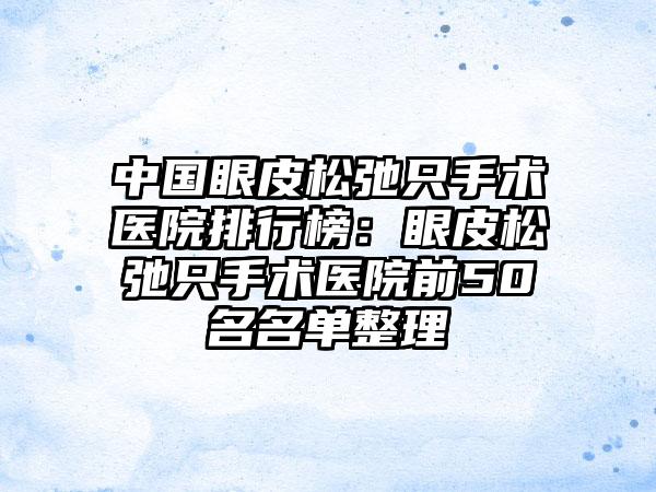 中国眼皮松弛只手术医院排行榜：眼皮松弛只手术医院前50名名单整理