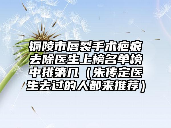 铜陵市唇裂手术疤痕去除医生上榜名单榜中排第几（朱传定医生去过的人都来推荐）