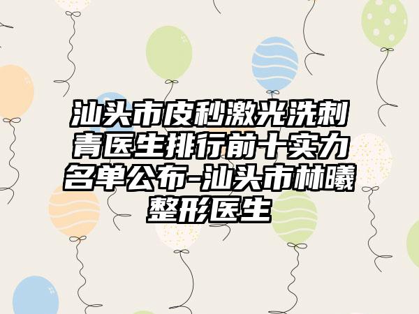 汕头市皮秒激光洗刺青医生排行前十实力名单公布-汕头市林曦整形医生