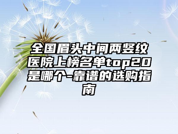 全国眉头中间两竖纹医院上榜名单top20是哪个-靠谱的选购指南