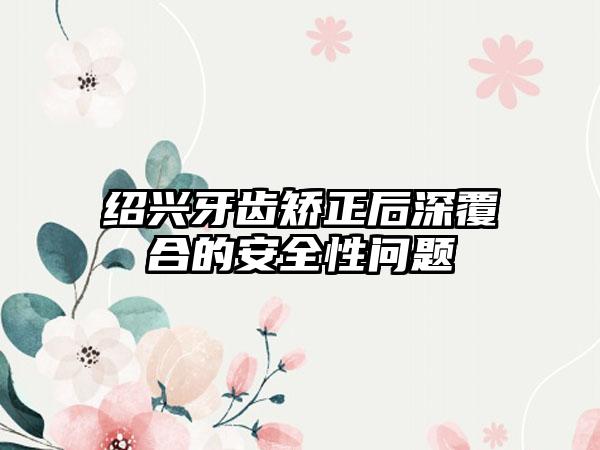 绍兴牙齿矫正后深覆合的安全性问题