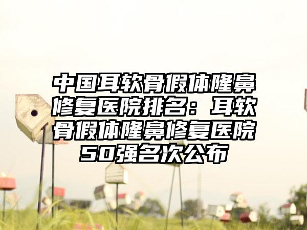 中国耳软骨假体隆鼻修复医院排名：耳软骨假体隆鼻修复医院50强名次公布