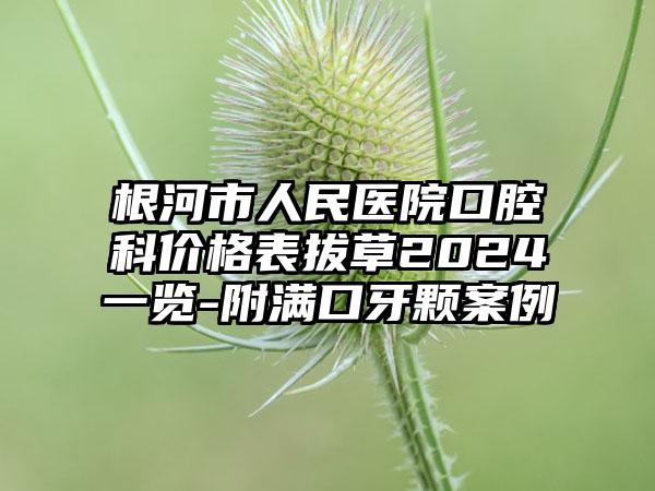 根河市人民医院口腔科价格表拔草2024一览-附满口牙颗案例