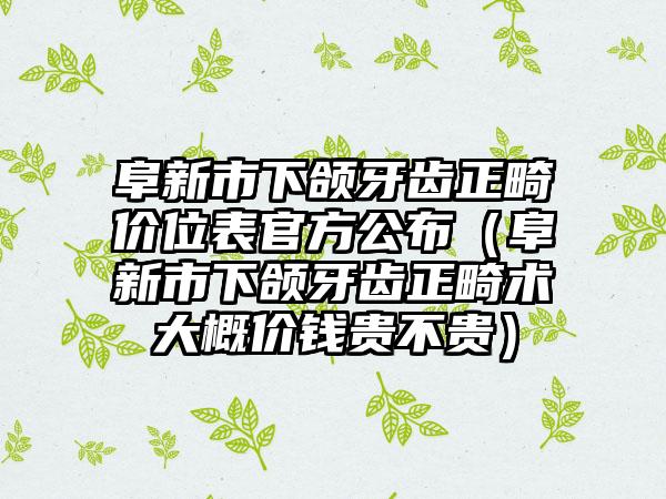 阜新市下颌牙齿正畸价位表官方公布（阜新市下颌牙齿正畸术大概价钱贵不贵）