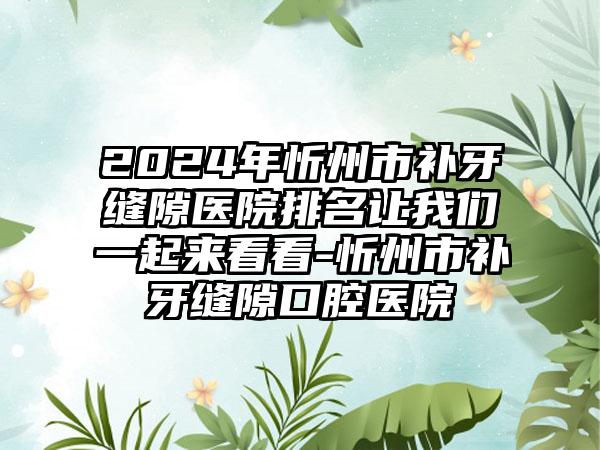 2024年忻州市补牙缝隙医院排名让我们一起来看看-忻州市补牙缝隙口腔医院