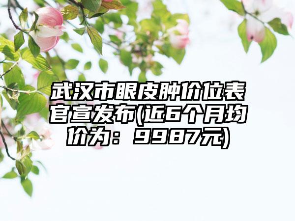 武汉市眼皮肿价位表官宣发布(近6个月均价为：9987元)