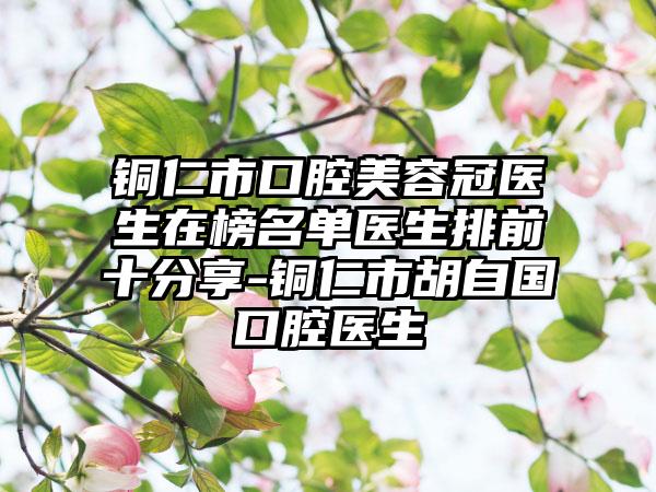 铜仁市口腔美容冠医生在榜名单医生排前十分享-铜仁市胡自国口腔医生