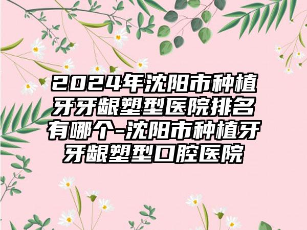 2024年沈阳市种植牙牙龈塑型医院排名有哪个-沈阳市种植牙牙龈塑型口腔医院