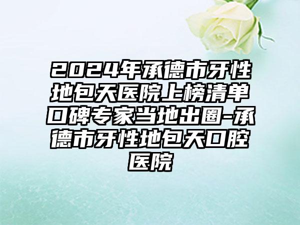 2024年承德市牙性地包天医院上榜清单口碑专家当地出圈-承德市牙性地包天口腔医院